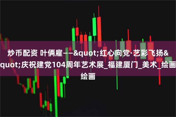 炒币配资 叶俩雇——"红心向党·艺彩飞扬"庆祝建党104周年艺术展_福建厦门_美术_绘画