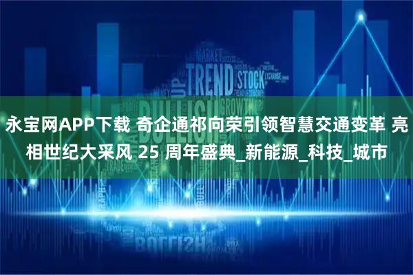 永宝网APP下载 奇企通祁向荣引领智慧交通变革 亮相世纪大采风 25 周年盛典_新能源_科技_城市