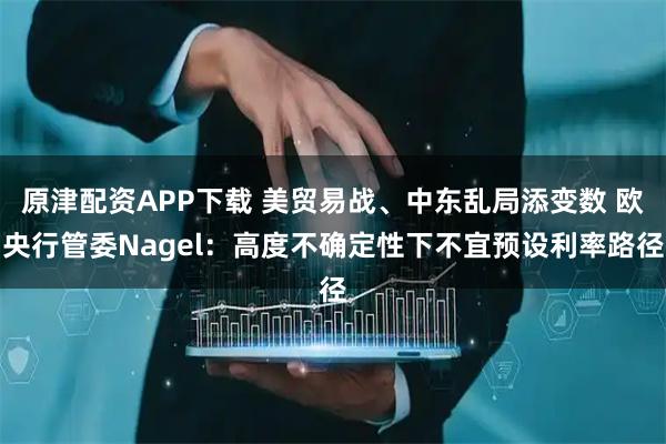 原津配资APP下载 美贸易战、中东乱局添变数 欧央行管委Nagel：高度不确定性下不宜预设利率路径