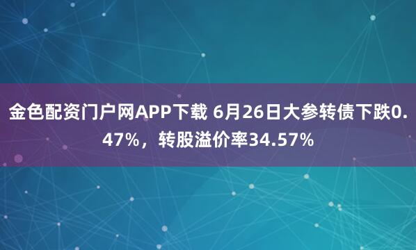 金色配资门户网APP下载 6月26日大参转债下跌0.47%，转股溢价率34.57%