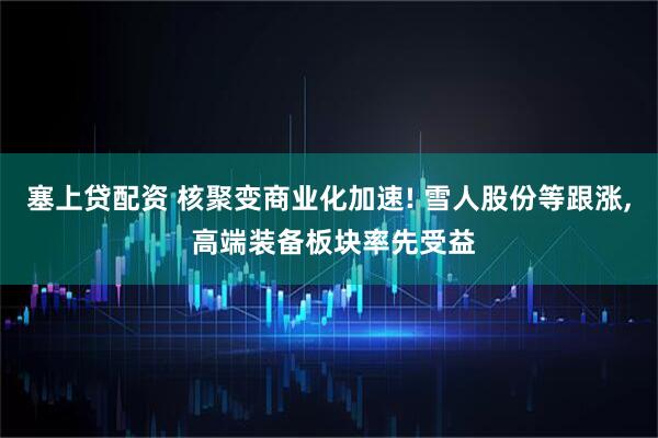 塞上贷配资 核聚变商业化加速! 雪人股份等跟涨, 高端装备板块率先受益