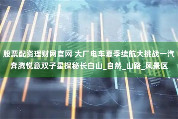 股票配资理财网官网 大厂电车夏季续航大挑战一汽奔腾悦意双子星探秘长白山_自然_山路_风景区