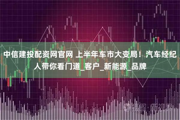 中信建投配资网官网 上半年车市大变局！汽车经纪人带你看门道_客户_新能源_品牌