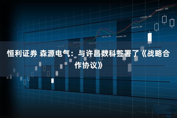 恒利证券 森源电气：与许昌数科签署了《战略合作协议》