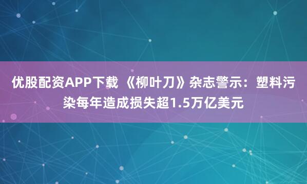 优股配资APP下载 《柳叶刀》杂志警示：塑料污染每年造成损失超1.5万亿美元