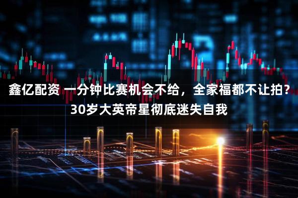 鑫亿配资 一分钟比赛机会不给，全家福都不让拍？30岁大英帝星彻底迷失自我