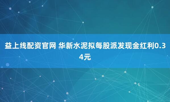 益上线配资官网 华新水泥拟每股派发现金红利0.34元
