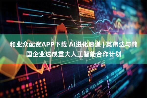 和业众配资APP下载 AI进化速递 | 英伟达与韩国企业达成重大人工智能合作计划