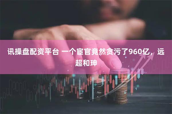 讯操盘配资平台 一个宦官竟然贪污了960亿，远超和珅