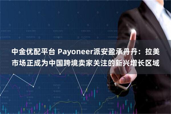 中金优配平台 Payoneer派安盈承丹丹：拉美市场正成为中国跨境卖家关注的新兴增长区域