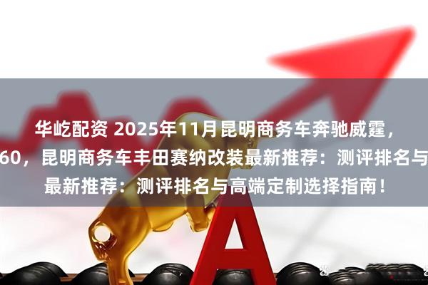 华屹配资 2025年11月昆明商务车奔驰威霆，昆明高务车奔驰V260，昆明商务车丰田赛纳改装最新推荐：测评排名与高端定制选择指南！