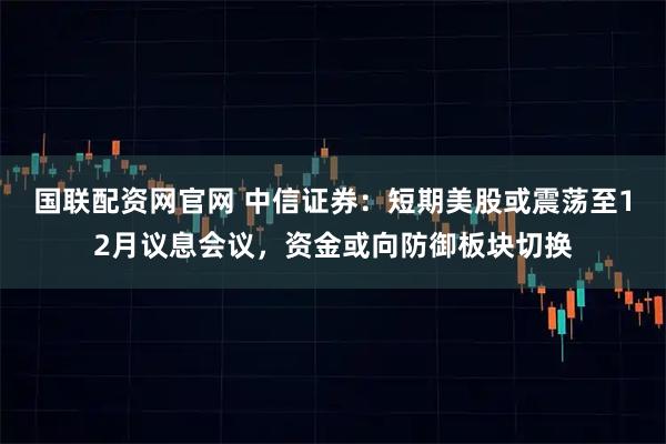 国联配资网官网 中信证券：短期美股或震荡至12月议息会议，资金或向防御板块切换