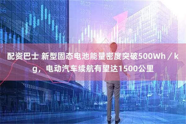 配资巴士 新型固态电池能量密度突破500Wh／kg，电动汽车续航有望达1500公里