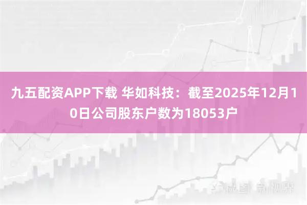 九五配资APP下载 华如科技：截至2025年12月10日公司股东户数为18053户