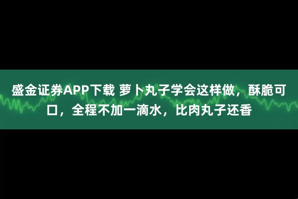 盛金证券APP下载 萝卜丸子学会这样做，酥脆可口，全程不加一滴水，比肉丸子还香
