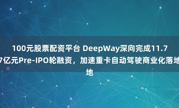 100元股票配资平台 DeepWay深向完成11.77亿元Pre-IPO轮融资，加速重卡自动驾驶商业化落地