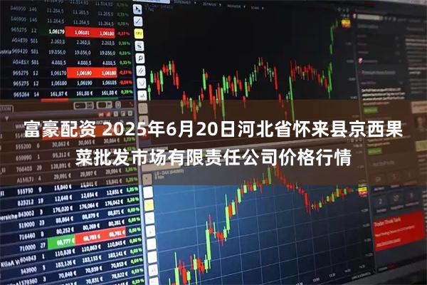 富豪配资 2025年6月20日河北省怀来县京西果菜批发市场有限责任公司价格行情