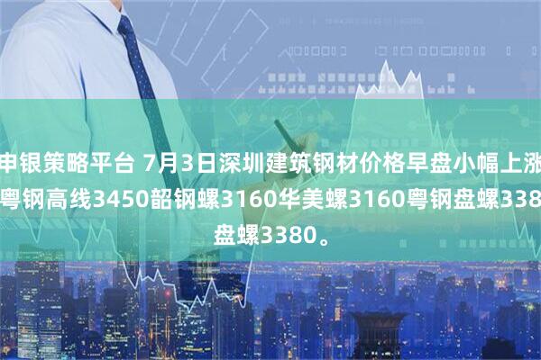 申银策略平台 7月3日深圳建筑钢材价格早盘小幅上涨，粤钢高线3450韶钢螺3160华美螺3160粤钢盘螺3380。