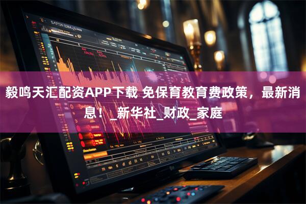 毅鸣天汇配资APP下载 免保育教育费政策，最新消息！_新华社_财政_家庭