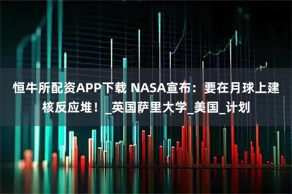 恒牛所配资APP下载 NASA宣布：要在月球上建核反应堆！_英国萨里大学_美国_计划