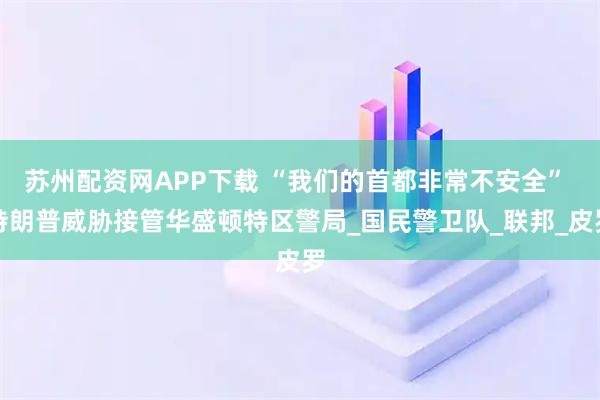 苏州配资网APP下载 “我们的首都非常不安全” 特朗普威胁接管华盛顿特区警局_国民警卫队_联邦_皮罗