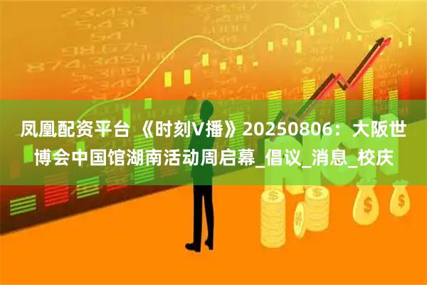 凤凰配资平台 《时刻V播》20250806：大阪世博会中国馆湖南活动周启幕_倡议_消息_校庆