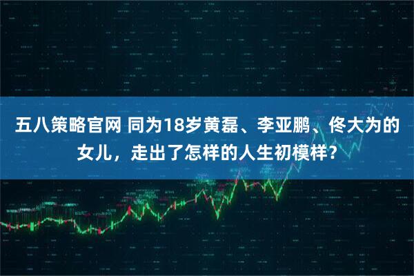 五八策略官网 同为18岁黄磊、李亚鹏、佟大为的女儿,走出了怎样的人生初模样?