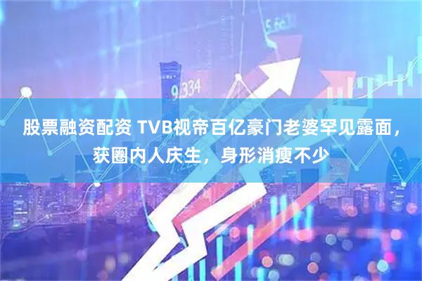 股票融资配资 TVB视帝百亿豪门老婆罕见露面,获圈内人庆生,身形消瘦不少