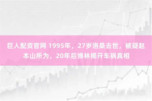 巨人配资官网 1995年，27岁洛桑去世，被疑赵本山所为，20年后博林揭开车祸真相