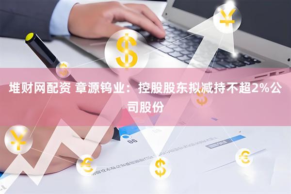 堆财网配资 章源钨业：控股股东拟减持不超2%公司股份