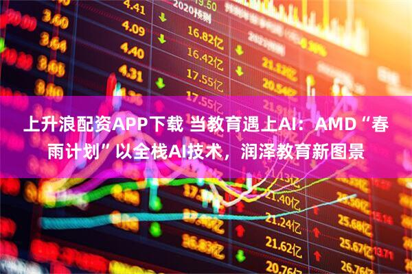 上升浪配资APP下载 当教育遇上AI:AMD“春雨计划”以全栈AI技术,润泽教育新图景