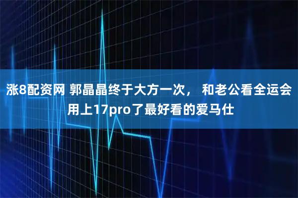 涨8配资网 郭晶晶终于大方一次， 和老公看全运会 用上17pro了最好看的爱马仕