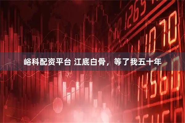 峪科配资平台 江底白骨，等了我五十年